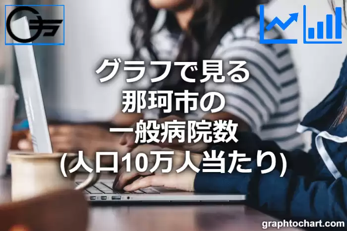 グラフで見る那珂市の一般病院数（人口10万人当たり）は多い？少い？(推移グラフと比較)